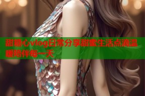 甜糖心vlog日常分享甜蜜生活点滴温暖陪伴每一天