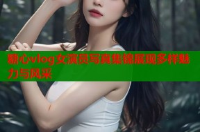 糖心vlog女演员写真集锦展现多样魅力与风采