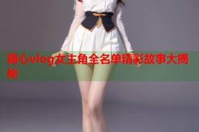 糖心vlog女主角全名单精彩故事大揭秘