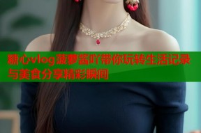 糖心vlog菠萝酱吖带你玩转生活记录与美食分享精彩瞬间