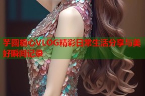 芋圆糖心VLOG精彩日常生活分享与美好瞬间记录