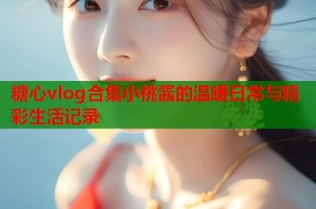 糖心vlog合集小桃酱的温暖日常与精彩生活记录