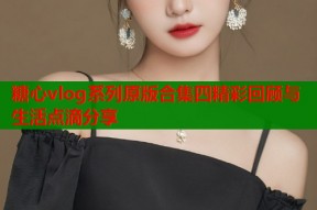 糖心vlog系列原版合集四精彩回顾与生活点滴分享
