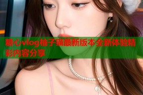 糖心vlog柚子猫最新版本全新体验精彩内容分享
