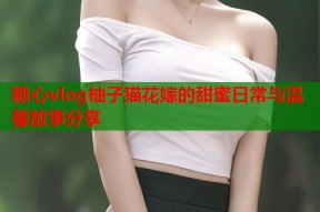 糖心vlog柚子猫花嫁的甜蜜日常与温馨故事分享