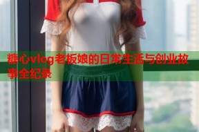 糖心vlog老板娘的日常生活与创业故事全纪录