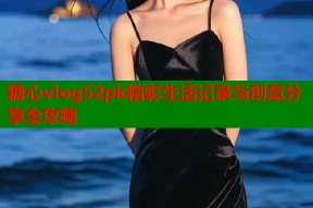 糖心vlog52pk精彩生活记录与创意分享全攻略