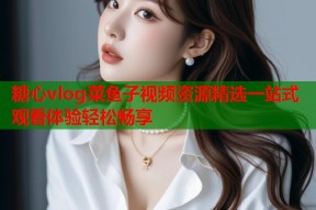 糖心vlog菜鱼子视频资源精选一站式观看体验轻松畅享