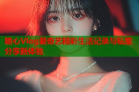 糖心Vlog爱奇艺精彩生活记录与私密分享新体验