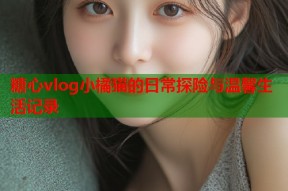 糖心vlog小橘猫的日常探险与温馨生活记录