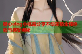 糖心vlog小桃酱分享不动采精全程体验与感受揭秘