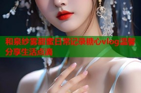 和泉纱雾甜蜜日常记录糖心vlog温馨分享生活点滴