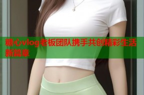 糖心vlog老板团队携手共创精彩生活新篇章