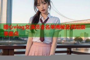 糖心vlog女演员全名单揭秘及背后故事盘点