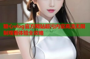 糖心vlog官方网站超污内容高清无限制观看体验全攻略