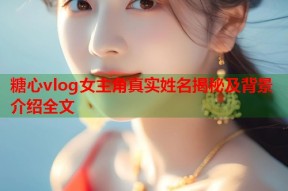 糖心vlog女主角真实姓名揭秘及背景介绍全文