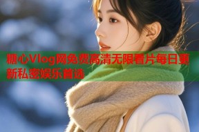 糖心Vlog网免费高清无限看片每日更新私密娱乐首选