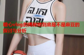 糖心vlog的揭秘她到底是不是麻豆的探讨与分析