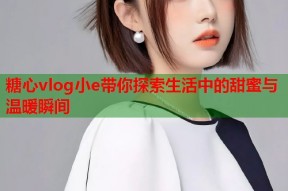 糖心vlog小e带你探索生活中的甜蜜与温暖瞬间