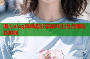 糖心vlog锅锅酱分享美味生活点滴精彩瞬间