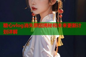 糖心vlog消失原因揭秘和未来更新计划详解