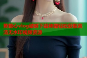 黄糖心vlog破解下载神器轻松获取高清无水印视频资源