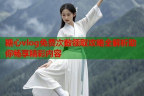 糖心vlog免费次数领取攻略全解析助你畅享精彩内容