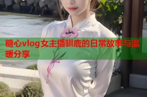 糖心vlog女主播驯鹿的日常故事与温暖分享