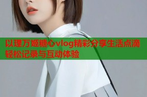 以理万姬糖心vlog精彩分享生活点滴轻松记录与互动体验