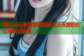 糖心vlog茜茜带你揭秘生活点滴轻松记录精彩瞬间