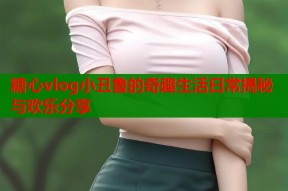 糖心vlog小丑鲁的奇趣生活日常揭秘与欢乐分享