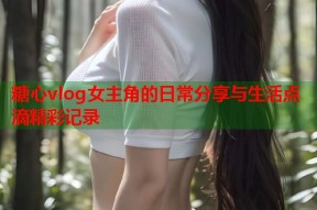 糖心vlog女主角的日常分享与生活点滴精彩记录