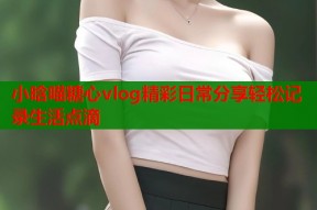 小晗喵糖心vlog精彩日常分享轻松记录生活点滴