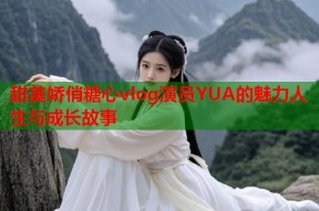 甜美娇俏糖心vlog演员YUA的魅力人生与成长故事