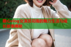 糖心vlog女演员司雨的魅力生活与成长故事揭秘