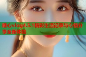 糖心vlog4.5.1精彩生活记录与心情分享全新体验