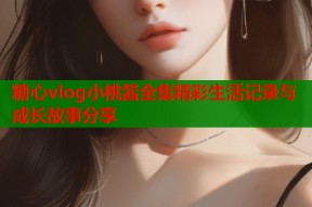 糖心vlog小桃酱全集精彩生活记录与成长故事分享