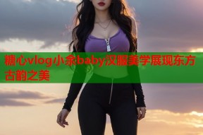 糖心vlog小余baby汉服美学展现东方古韵之美