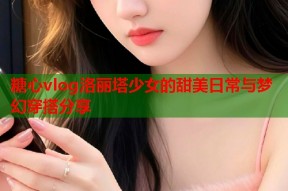 糖心vlog洛丽塔少女的甜美日常与梦幻穿搭分享