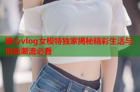 糖心vlog女模特独家揭秘精彩生活与时尚潮流必看