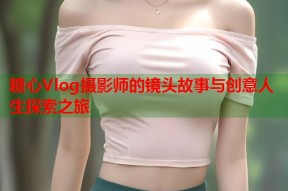 糖心Vlog摄影师的镜头故事与创意人生探索之旅