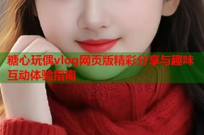 糖心玩偶vlog网页版精彩分享与趣味互动体验指南