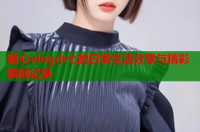 糖心vlog小七的日常生活分享与精彩瞬间记录