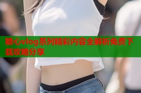 糖心vlog系列精彩内容全解析免费下载攻略分享