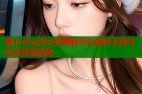 糖心vlog艾小青揭秘平台创作工具与社交互动优势