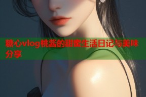 糖心vlog桃酱的甜蜜生活日记与美味分享