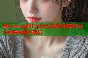 糖心vlog是什么含义及其在网络生活中的独特魅力解析