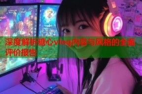 深度解析糖心vlog内容与风格的全面评价报告