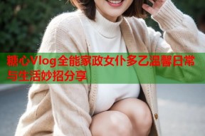 糖心Vlog全能家政女仆多乙温馨日常与生活妙招分享