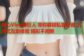 糖心Vlog绿巨人 带你解锁私密影音 沉浸式互动体验 精彩不间断